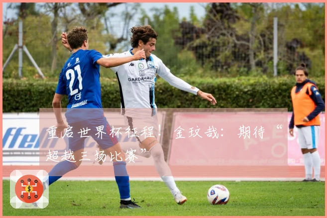 重启世界杯征程！金玟哉：期待“超越三场比赛”