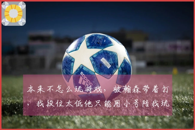 本来不怎么玩游戏，被瀚森带着打，我段位太低他只能用小号陪我玩