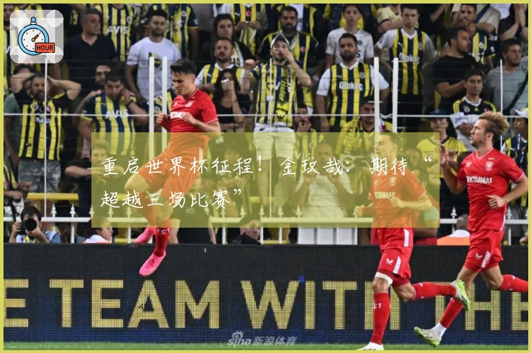 重启世界杯征程！金玟哉：期待“超越三场比赛”